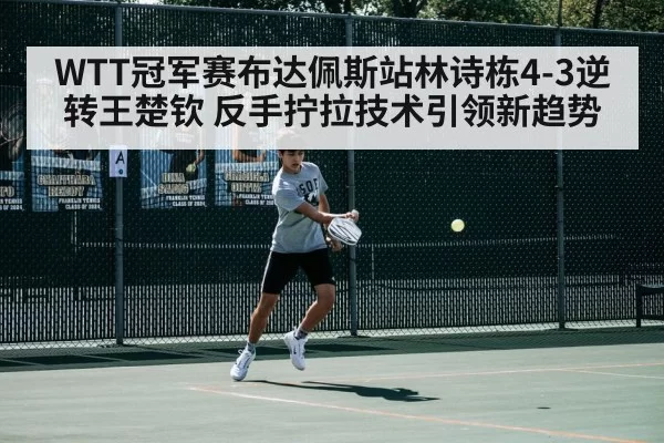 WTT冠军赛布达佩斯站林诗栋4-3逆转王楚钦 反手拧拉技术引领新趋势