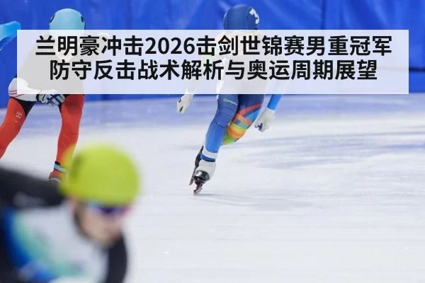 兰明豪冲击2026击剑世锦赛男重冠军 防守反击战术解析与奥运周期展望