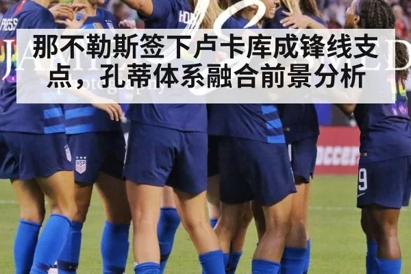 那不勒斯签下卢卡库成锋线支点，孔蒂体系融合前景分析