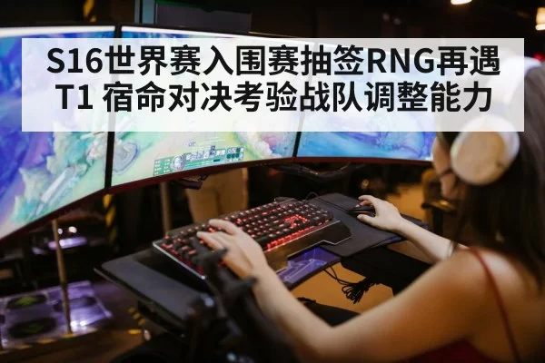 S16世界赛入围赛抽签RNG再遇T1 宿命对决考验战队调整能力