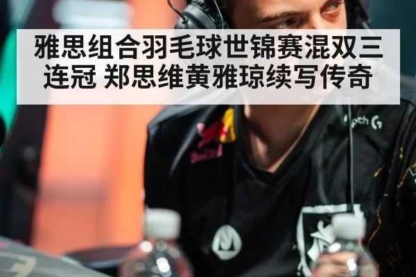 雅思组合羽毛球世锦赛混双三连冠 郑思维黄雅琼续写传奇