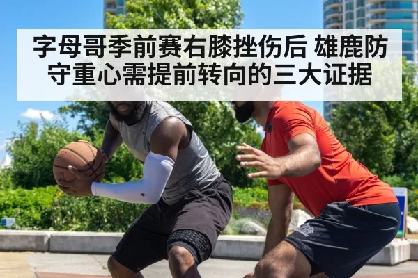 字母哥季前赛右膝挫伤后 雄鹿防守重心需提前转向的三大证据
