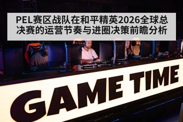 PEL赛区战队在和平精英2026全球总决赛的运营节奏与进圈决策前瞻分析