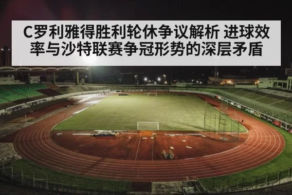 C罗利雅得胜利轮休争议解析 进球效率与沙特联赛争冠形势的深层矛盾